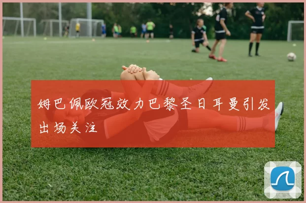 姆巴佩欧冠效力巴黎圣日耳曼引发出场关注