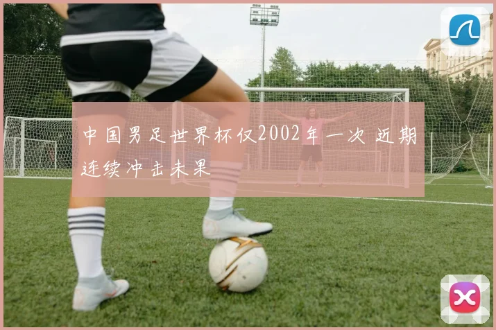 中国男足世界杯仅2002年一次 近期连续冲击未果