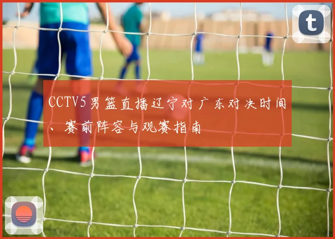 CCTV5男篮直播辽宁对广东对决时间、赛前阵容与观赛指南
