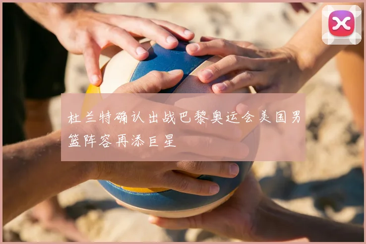 杜兰特确认出战巴黎奥运会美国男篮阵容再添巨星