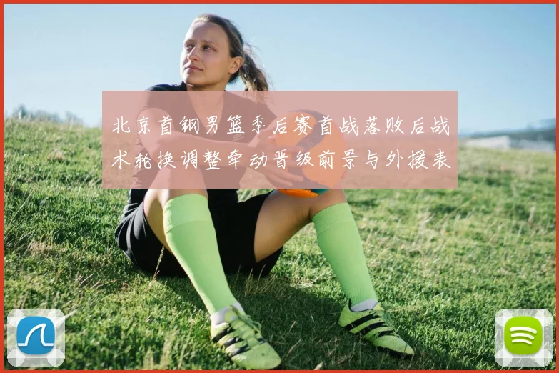 北京首钢男篮季后赛首战落败后战术轮换调整牵动晋级前景与外援表现