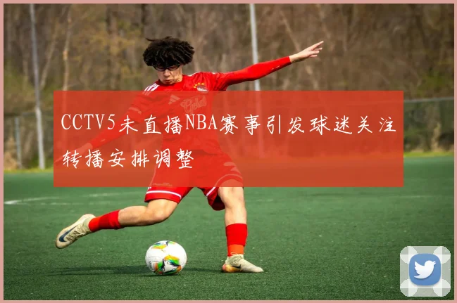 CCTV5未直播NBA赛事引发球迷关注转播安排调整