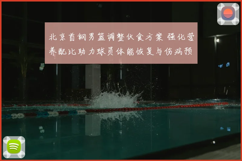 北京首钢男篮调整伙食方案 强化营养配比助力球员体能恢复与伤病预防