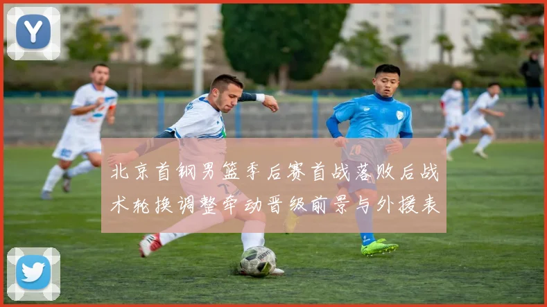 北京首钢男篮季后赛首战落败后战术轮换调整牵动晋级前景与外援表现