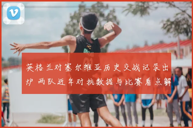 英格兰对塞尔维亚历史交战记录出炉 两队近年对抗数据与比赛看点解析