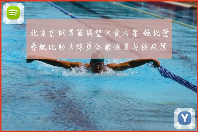 北京首钢男篮调整伙食方案 强化营养配比助力球员体能恢复与伤病预防