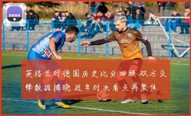 英格兰对德国历史比分回顾 双方交锋数据揭晓 近年对决看点再聚焦
