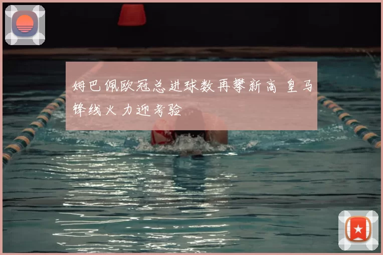 姆巴佩欧冠总进球数再攀新高 皇马锋线火力迎考验