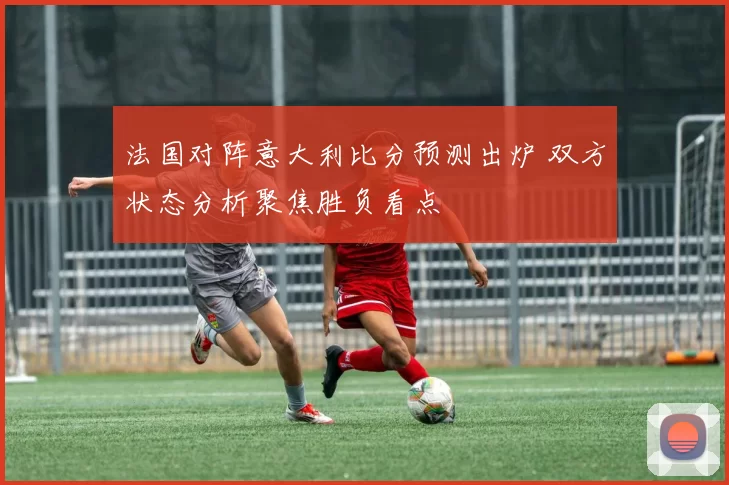 法国对阵意大利比分预测出炉 双方状态分析聚焦胜负看点