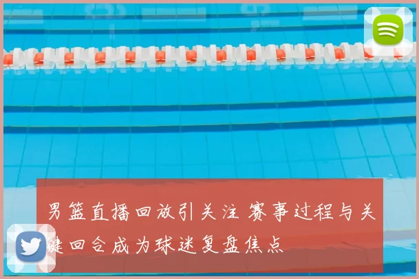 男篮直播回放引关注 赛事过程与关键回合成为球迷复盘焦点