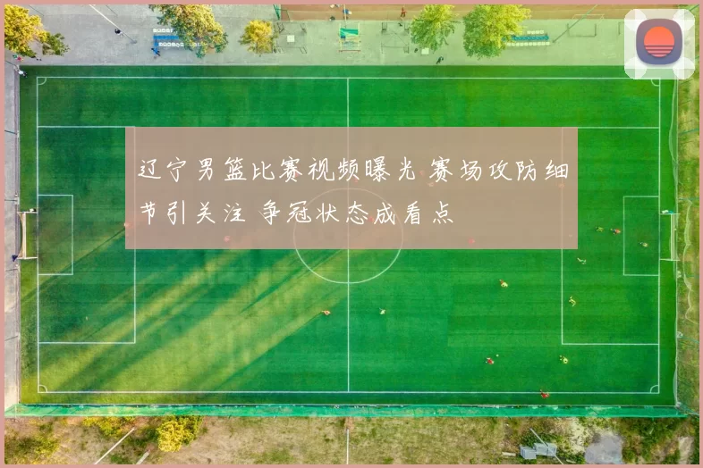 辽宁男篮比赛视频曝光 赛场攻防细节引关注 争冠状态成看点