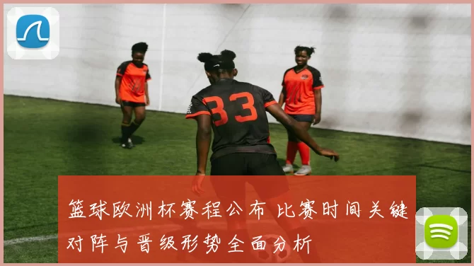 篮球欧洲杯赛程公布 比赛时间关键对阵与晋级形势全面分析