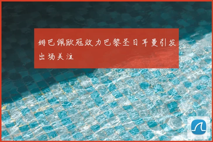 姆巴佩欧冠效力巴黎圣日耳曼引发出场关注
