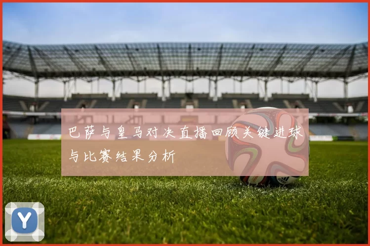 巴萨与皇马对决直播回顾关键进球与比赛结果分析