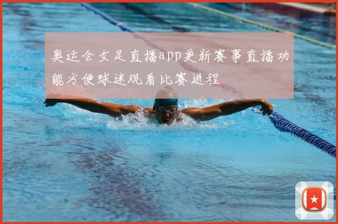奥运会女足直播app更新赛事直播功能方便球迷观看比赛进程