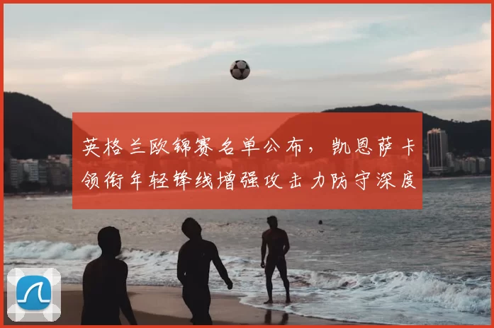 英格兰欧锦赛名单公布，凯恩萨卡领衔年轻锋线增强攻击力防守深度受考验