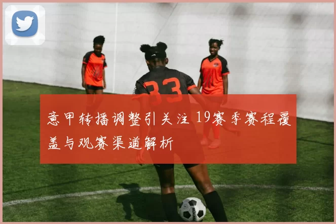 意甲转播调整引关注 19赛季赛程覆盖与观赛渠道解析
