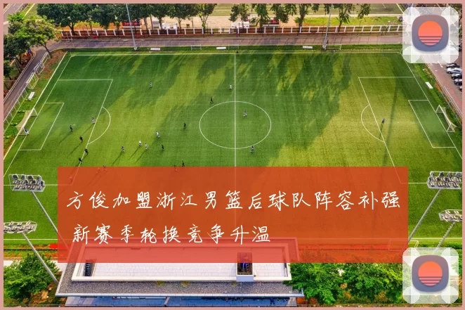 方俊加盟浙江男篮后球队阵容补强 新赛季轮换竞争升温
