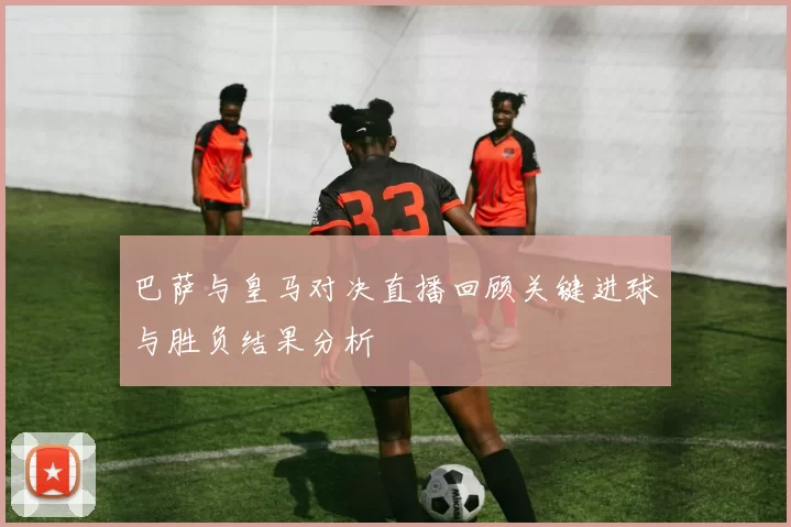 巴萨与皇马对决直播回顾关键进球与胜负结果分析