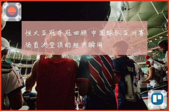 恒大亚冠夺冠回顾 中国球队亚洲赛场首次登顶的经典瞬间