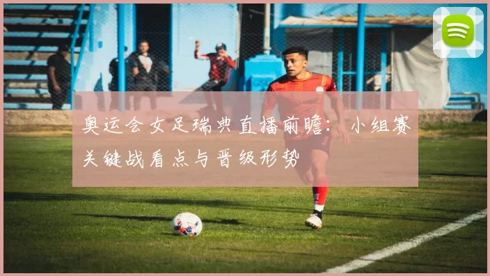 奥运会女足瑞典直播前瞻：小组赛关键战看点与晋级形势