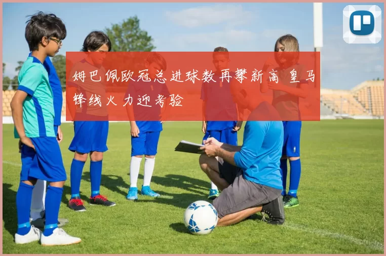 姆巴佩欧冠总进球数再攀新高 皇马锋线火力迎考验