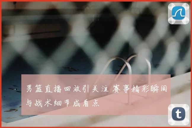 男篮直播回放引关注 赛事精彩瞬间与战术细节成看点