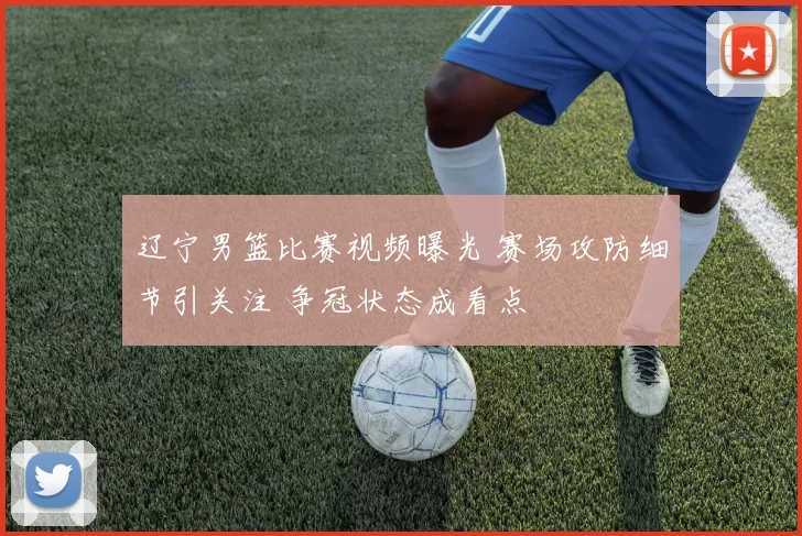 辽宁男篮比赛视频曝光 赛场攻防细节引关注 争冠状态成看点