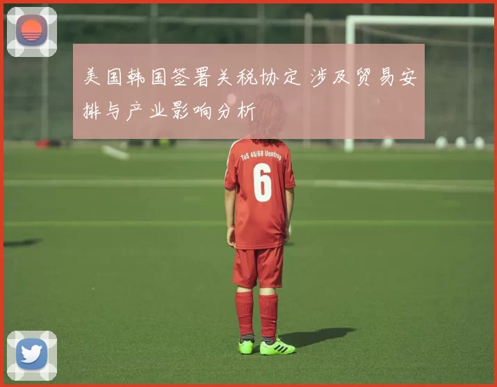 美国韩国签署关税协定 涉及贸易安排与产业影响分析