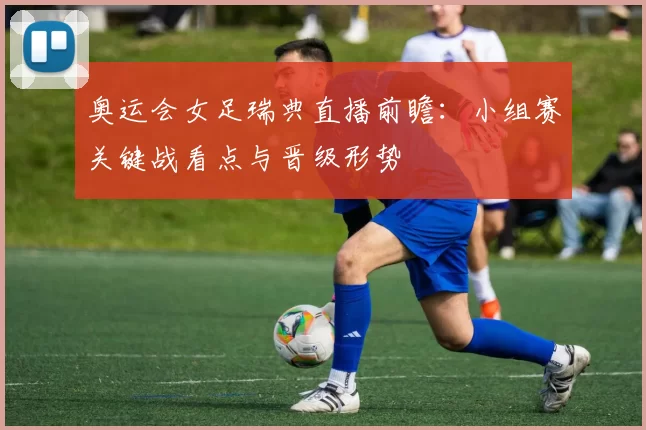 奥运会女足瑞典直播前瞻：小组赛关键战看点与晋级形势