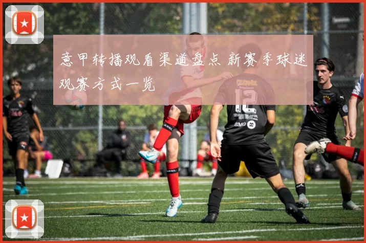 意甲转播观看渠道盘点 新赛季球迷观赛方式一览