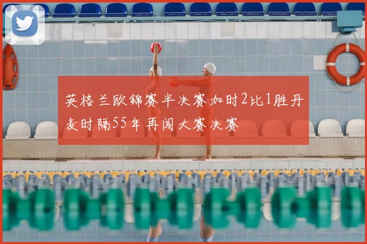 英格兰欧锦赛半决赛加时2比1胜丹麦时隔55年再闯大赛决赛