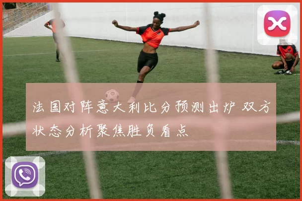 法国对阵意大利比分预测出炉 双方状态分析聚焦胜负看点