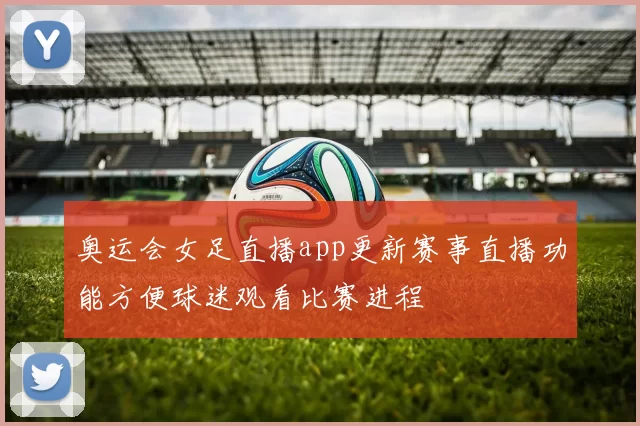 奥运会女足直播app更新赛事直播功能方便球迷观看比赛进程